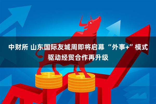 中财所 山东国际友城周即将启幕 “外事+”模式驱动经贸合作再升级