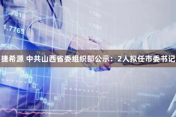 捷希源 中共山西省委组织部公示：2人拟任市委书记
