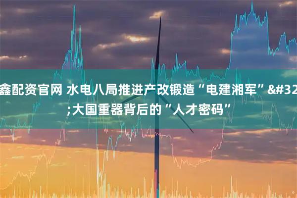 鑫配资官网 水电八局推进产改锻造“电建湘军” 大国重器背后的“人才密码”