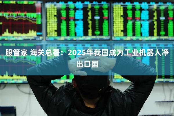 股管家 海关总署：2025年我国成为工业机器人净出口国