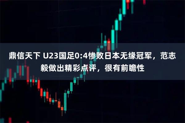 鼎信天下 U23国足0:4惨败日本无缘冠军，范志毅做出精彩点评，很有前瞻性