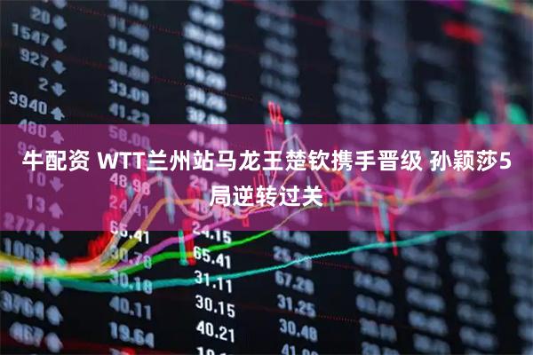 牛配资 WTT兰州站马龙王楚钦携手晋级 孙颖莎5局逆转过关