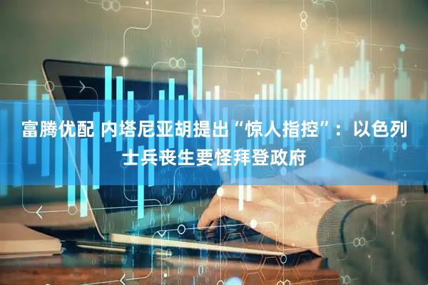 富腾优配 内塔尼亚胡提出“惊人指控”：以色列士兵丧生要怪拜登政府