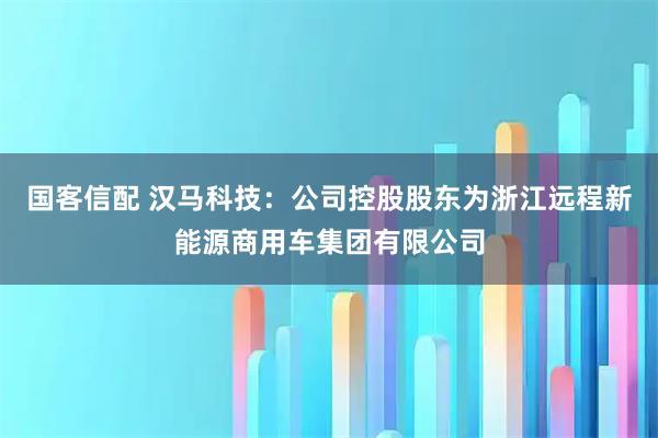 国客信配 汉马科技：公司控股股东为浙江远程新能源商用车集团有限公司