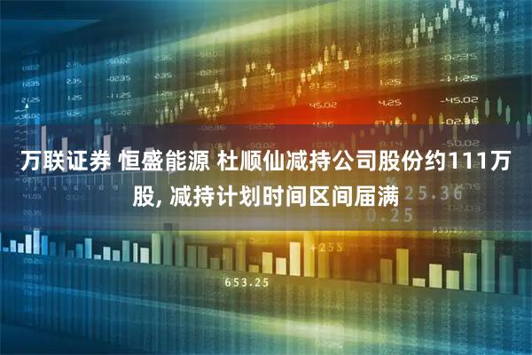 万联证券 恒盛能源 杜顺仙减持公司股份约111万股, 减持计划时间区间届满