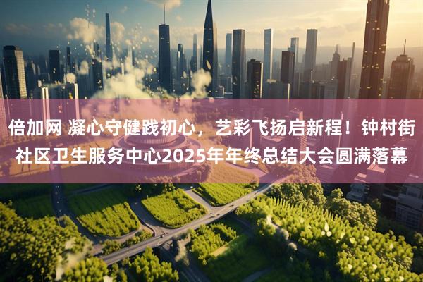 倍加网 凝心守健践初心，艺彩飞扬启新程！钟村街社区卫生服务中心2025年年终总结大会圆满落幕