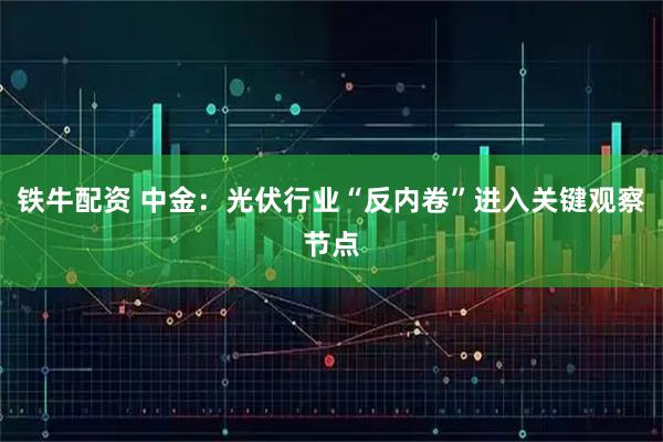铁牛配资 中金：光伏行业“反内卷”进入关键观察节点