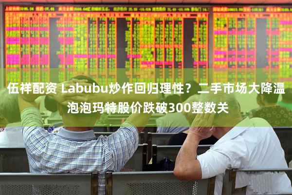 伍祥配资 Labubu炒作回归理性？二手市场大降温 泡泡玛特股价跌破300整数关