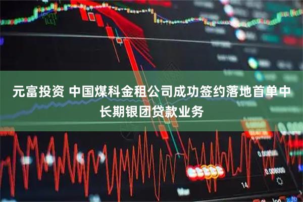 元富投资 中国煤科金租公司成功签约落地首单中长期银团贷款业务