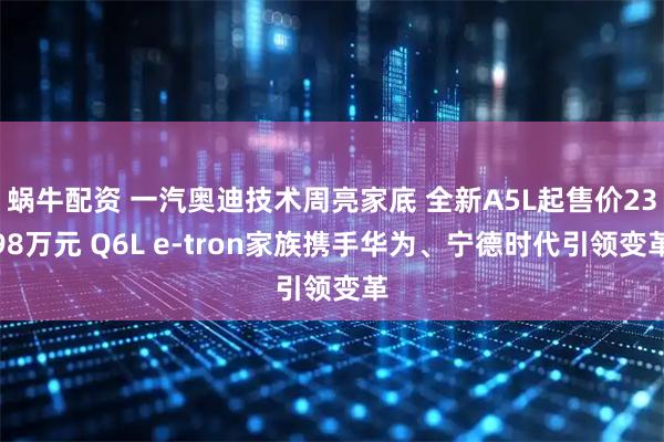 蜗牛配资 一汽奥迪技术周亮家底 全新A5L起售价2398万元 Q6L e-tron家族携手华为、宁德时代引领变革