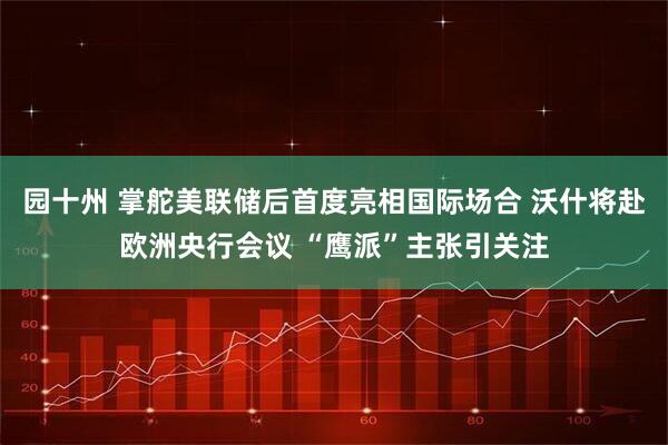 园十州 掌舵美联储后首度亮相国际场合 沃什将赴欧洲央行会议 “鹰派”主张引关注