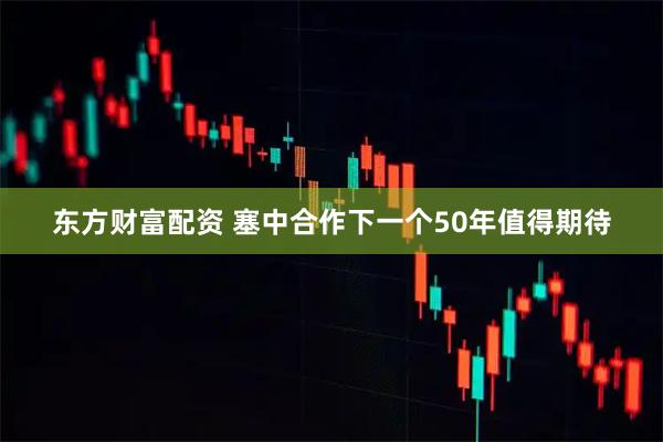 东方财富配资 塞中合作下一个50年值得期待