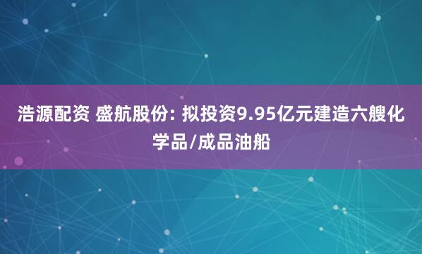 浩源配资 盛航股份: 拟投资9.95亿元建造六艘化学品/成品油船