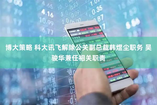 博大策略 科大讯飞解除公关副总裁韩煜尘职务 吴骏华兼任相关职责